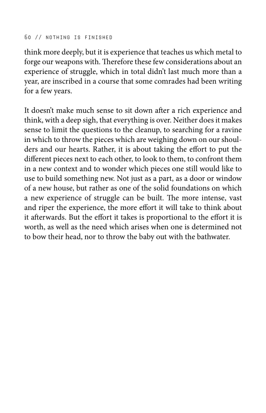 60 // NOTHING 18 FINISHED

think more deeply, but it is experience that teaches us which metal to
forge our weapons with, Therefore these few considerations about an
experience of struggle, which in total didn’t last much more than a
year, are inscribed in a course that some comrades had been writing
for a few years.

It doesn't make much sense to sit down after a rich experience and
think, with a deep sigh, that everything is over. Neither does it makes
sense to limit the questions to the cleanup, to searching for a ravine
in which to throw the pieces which are weighing down on our shoul-
ders and our hearts. Rather, it is about taking the effort to put the
different pieces next to each other, to look to them, to confront them
in a new context and to wonder which pieces one still would like to
use to build something new, Not just as a part, as a door or window
of a new house, but rather as one of the solid foundations on which
a new experience of struggle can be built. The more intense, vast
and riper the experience, the more effort it will take to think about
it afterwards. But the effort it takes is proportional to the effort it is
worth, as well as the need which arises when one is determined not
to bow their head, nor to throw the baby out with the bathwater.
